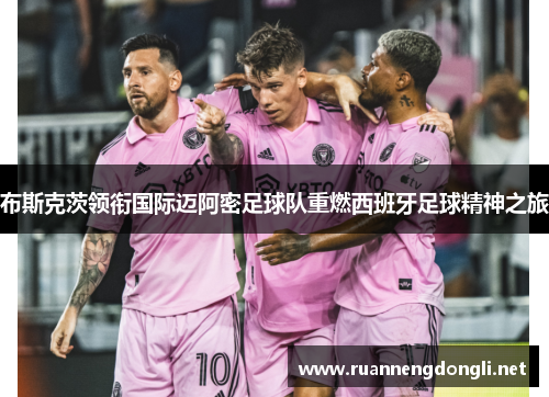 布斯克茨领衔国际迈阿密足球队重燃西班牙足球精神之旅 布斯克茨领衔国际迈阿密足球队重燃西班牙足球精神之旅