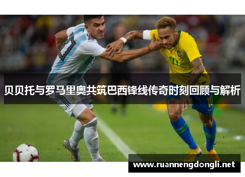 贝贝托与罗马里奥共筑巴西锋线传奇时刻回顾与解析 贝贝托与罗马里奥共筑巴西锋线传奇时刻回顾与解析