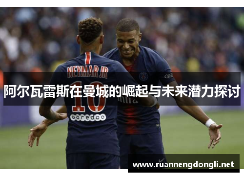 阿尔瓦雷斯在曼城的崛起与未来潜力探讨 阿尔瓦雷斯在曼城的崛起与未来潜力探讨