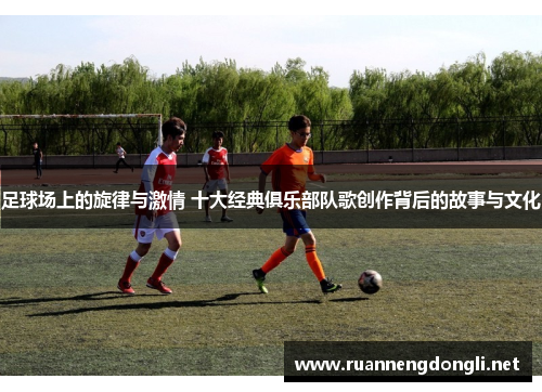 足球场上的旋律与激情 十大经典俱乐部队歌创作背后的故事与文化 足球场上的旋律与激情 十大经典俱乐部队歌创作背后的故事与文化