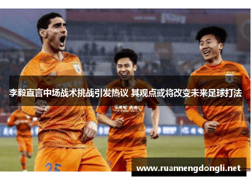 李毅直言中场战术挑战引发热议 其观点或将改变未来足球打法