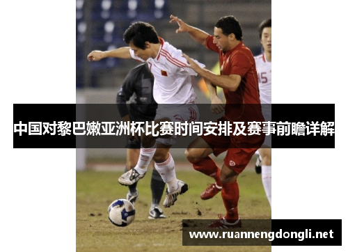 中国对黎巴嫩亚洲杯比赛时间安排及赛事前瞻详解 中国对黎巴嫩亚洲杯比赛时间安排及赛事前瞻详解