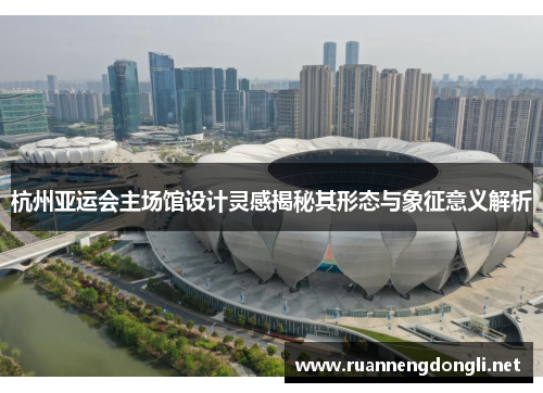 杭州亚运会主场馆设计灵感揭秘其形态与象征意义解析 杭州亚运会主场馆设计灵感揭秘其形态与象征意义解析