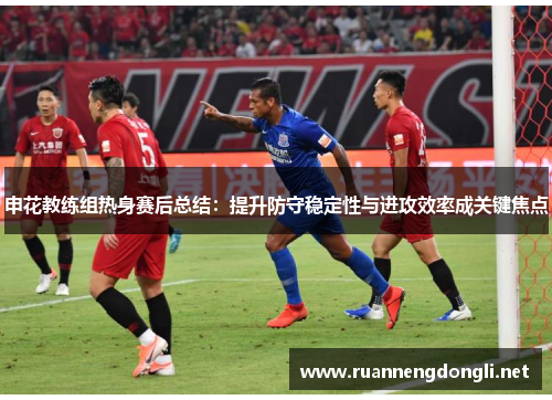 申花教练组热身赛后总结：提升防守稳定性与进攻效率成关键焦点