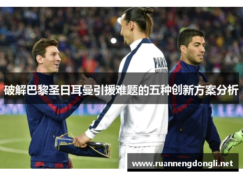 破解巴黎圣日耳曼引援难题的五种创新方案分析 破解巴黎圣日耳曼引援难题的五种创新方案分析