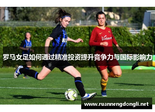 罗马女足如何通过精准投资提升竞争力与国际影响力 罗马女足如何通过精准投资提升竞争力与国际影响力