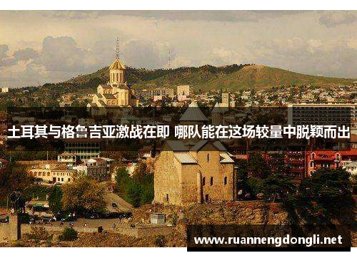 土耳其与格鲁吉亚激战在即 哪队能在这场较量中脱颖而出