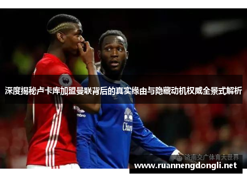 深度揭秘卢卡库加盟曼联背后的真实缘由与隐藏动机权威全景式解析