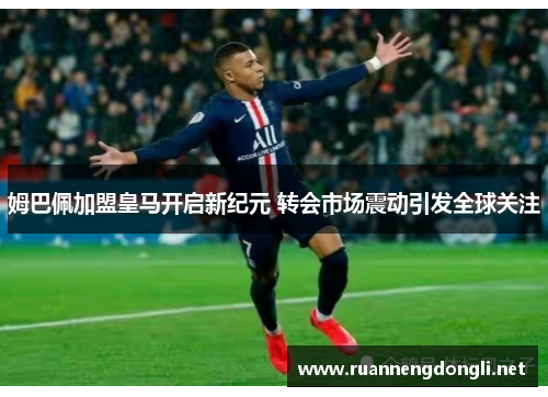 姆巴佩加盟皇马开启新纪元 转会市场震动引发全球关注