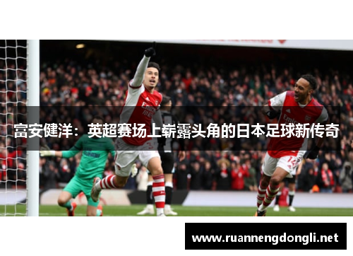 富安健洋:英超赛场上崭露头角的日本足球新传奇 富安健洋:英超赛场上崭露头角的日本足球新传奇